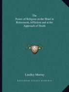 The Power of Religion on the Mind in Retirement, Affliction and at the Approach of Death di Lindley Murray edito da Kessinger Publishing