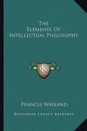 The Elements of Intellectual Philosophy di Francis Wayland edito da Kessinger Publishing