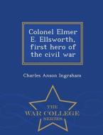 Colonel Elmer E. Ellsworth, First Hero Of The Civil War - War College Series di Charles Anson Ingraham edito da War College Series