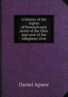 A History Of The Region Of Pennsylvania North Of The Ohio And West Of The Allegheny River di Daniel Agnew edito da Book On Demand Ltd.