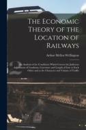 The Economic Theory of the Location of Railways: An Analysis of the Conditions Which Govern the Judicious Adjustment of Gradients, Curvature and Lengt di Arthur Mellen Wellington edito da LEGARE STREET PR