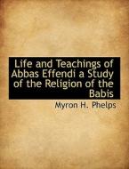 Life And Teachings Of Abbas Effendi A Study Of The Religion Of The Babis di Myron H Phelps edito da Bibliolife