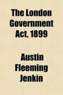 The London Government Act, 1899 di Austin Fleeming Jenkin edito da General Books