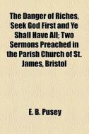 The Danger Of Riches, Seek God First And Ye Shall Have All; Two Sermons Preached In The Parish Church Of St. James, Bristol di Edward Bouverie Pusey edito da General Books Llc