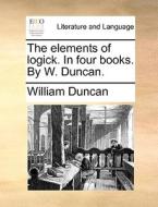 The Elements Of Logick. In Four Books. By W. Duncan di William Duncan edito da Gale Ecco, Print Editions