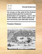 An Essay On The Seat Of The Federal Government And The Exclusive Jurisdiction Of Congress, Over A Ten Miles District With Observations On The Economy  di Pelatiah Webster edito da Gale Ecco, Print Editions