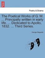 The Poetical Works of G. W. ... Principally written in early life. ... Dedicated to Apollo, 1832. ... Third Series. di George Weguelin edito da British Library, Historical Print Editions