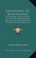 Bibliosophia Or, Book-Wisdom: Containing Some Account of the Pride, Pleasure and Privileges of That Glorious Vocation Book-Collecting di James Beresford edito da Kessinger Publishing