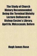 The Study Of Church History Recommended; Being The Terminal Divinity Lecture Delivered In Bishop Cosins's Library, April Xv, Mdcccxxxiv, Before di Hugh James Rose edito da General Books Llc