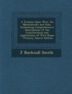 A Treatise Upon Wire, Its Manufacture and Uses, Embracing Comprehensive Descriptions of the Constructions and Applications of Wire Ropes di J. Bucknall Smith edito da Nabu Press