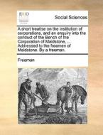 A Short Treatise On The Institution Of Corporations, And An Enquiry Into The Conduct Of The Bench Of The Corporation Of Maidstone, ... Addressed To Th di Freeman edito da Gale Ecco, Print Editions