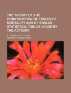 The Theory of the Construction of Tables of Mortality and of Similar Statistical Tables in Use by the Actuary; A Course of Lectures di George Francis Hardy edito da Rarebooksclub.com
