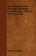 The History Of The Literature Of Wales, From The Year 1300 To The Year 1650 di Charles Wilkins edito da Brousson Press