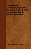 An Intellectual Arithmetic, Upon The Inductive Method, With An Introduction To Written Arithmetic. di James Stewart Eaton edito da Kent Press