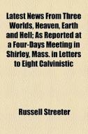 Latest News From Three Worlds, Heaven, Earth And Hell; As Reported At A Four-days Meeting In Shirley, Mass. In Letters To Eight Calvinistic di Russell Streeter edito da General Books Llc
