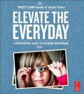 Elevate the Everyday: A Photographic Guide to Picturing Motherhood di Tracey Clark edito da Focal Press