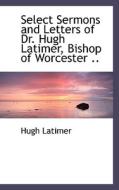 Select Sermons And Letters Of Dr. Hugh Latimer, Bishop Of Worcester .. di Hugh Latimer edito da Bibliolife