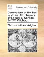 Observations On The Third, Fourth And Fifth Chapters Of The Book Of Genesis. By T.w. Wrighte, di Thomas William Wrighte edito da Gale Ecco, Print Editions