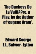 The Duchess De La Valliere, A Play, By The Author Of 'eugene Aram'. di Edward George E. L. Bulwer- Lytton edito da General Books Llc