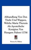 Abhandlung Von Den Titeln Und Wappen, Welche Maria Theresia ALS Apostolische Koniginn Von Hungarn Fuhret (1774) di Ferenc K. Palma edito da Kessinger Publishing
