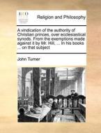 A Vindication Of The Authority Of Christian Princes, Over Ecclesiastical Synods. From The Exemptions Made Against It By Mr. Hill, ... In His Books ... di John Turner edito da Gale Ecco, Print Editions