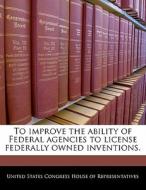 To Improve The Ability Of Federal Agencies To License Federally Owned Inventions. edito da Bibliogov