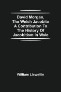 David Morgan, The Welsh Jacobite A Contribution To The History Of Jacobitism In Wale di William Llewellin edito da Alpha Editions