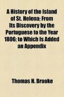 A History Of The Island Of St. Helena; From Its Discovery By The Portuguese To The Year 1806 To Which Is Added An Appendix di Thomas H. Brooke edito da General Books Llc