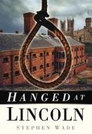 Hanged at Lincoln di Stephen Wade edito da The History Press