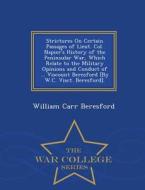 Strictures On Certain Passages Of Lieut. Col. Napier's History Of The Peninsular War, Which Relate To The Military Opinions And Conduct Of ... Viscoun di William Carr Beresford edito da War College Series