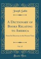 A Dictionary of Books Relating to America, Vol. 15: From Its Discovery to the Present Time (Classic Reprint) di Joseph Sabin edito da Forgotten Books
