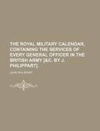 The Royal Military Calendar, Containing the Services of Every General Officer in the British Army [&C. by J. Philippart]. di John Philippart edito da Rarebooksclub.com