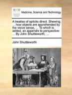 A Treatise Of Opticks Direct. Shewing, ... How Objects Are Apprehended By The Visive Sense, ... To Which Is Added, An Appendix To Perspective: ... By di John Shuttleworth edito da Gale Ecco, Print Editions