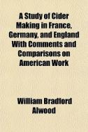 A Study Of Cider Making In France, Germany, And England With Comments And Comparisons On American Work di William Bradford Alwood edito da General Books Llc