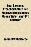 Four Sermons Preached Before Her Most Gracious Majesty Queen Victoria In 1841 And 1842 di Samuel Wilberforce edito da General Books Llc