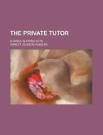 The Private Tutor; A Farce In Three Acts di U S Government, Ernest Jackson Whisler edito da Rarebooksclub.com