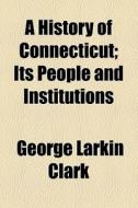 A History Of Connecticut; Its People And Institutions di George Larkin Clark edito da General Books Llc