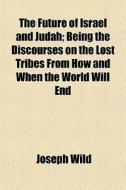 The Future Of Israel And Judah; Being The Discourses On The Lost Tribes From How And When The World Will End di Joseph Wild edito da General Books Llc