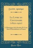 Le Livre Du Centenaire (1822-1922): I: Historique de la Société; II: Cent ANS D'Orientalisme En France (Classic Reprint) di Societe Asiatique edito da Forgotten Books