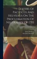 Letters Of Pacificus And Helvidius On The Proclomation Of Neutrality Of 1793 di Alexander Hamilton, James Madison edito da LEGARE STREET PR