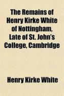 The Remains Of Henry Kirke White Of Nottingham, Late Of St. John's College, Cambridge di Henry Kirke White edito da General Books Llc