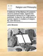 A Defence Of The Bishop Of London's Second Pastoral Letter, Against The Exceptions Advanc'd In A Late Piece, Entituled, A Plea For The Sufficiency Of  di John Browne edito da Gale Ecco, Print Editions