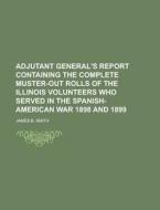 Adjutant General's Report Containing the Complete Muster-Out Rolls of the Illinois Volunteers Who Served in the Spanish-American War 1898 and 1899 di James B. Smith edito da Rarebooksclub.com