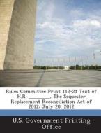 Rules Committee Print 112-21 Text Of H.r. ______, The Sequester Replacement Reconciliation Act Of 2012 edito da Bibliogov