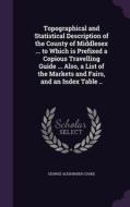 Topographical And Statistical Description Of The County Of Middlesex ... To Which Is Prefixed A Copious Travelling Guide ... Also, A List Of The Marke di George Alexander Cooke edito da Palala Press