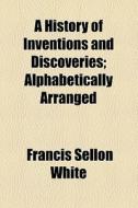 A History Of Inventions And Discoveries; Alphabetically Arranged di Francis Sellon White edito da General Books Llc