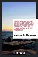 The question solved, an answer to Rev. Dr. Clark's "Question of the Hour," and his other anti-Catholic problems di James C. Hannan edito da Trieste Publishing
