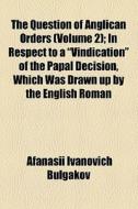 The Question Of Anglican Orders (volume 2); In Respect To A "vindication" Of The Papal Decision, Which Was Drawn Up By The English Roman di Afanasii Ivanovich Bulgakov edito da General Books Llc