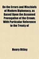 On The Errors And Mischiefs Of Modern Diplomacy, As Based Upon The Assumed Prerogative Of The Crown; With Particular Reference To The Treaty Of di Henry Ottley edito da General Books Llc