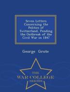 Seven Letters Concerning the Politics of Switzerland, Pending the Outbreak of the Civil War in 1847 - War College Series di George Grote edito da WAR COLLEGE SERIES